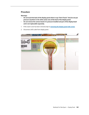 Page 163MacBook Pro Take Apart — Display Panel 16 3
Procedure
Warnings:Do not touch the back of the display panel where it says “Don’t Touch.” And, do not put 
• 
pressure anywhere in the white center area of the back of the display panel. 
Do not remove the camera board. It is pressure installed and part of the display bezel 
• 
and is not replaceable separately.
If the clutch cover has been removed, skip to 
1.   removing the display panel side screws.
D
2.   isconnect LVDS cable from display panel.   