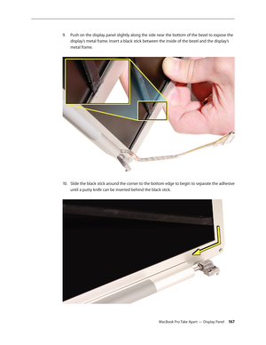 Page 167MacBook Pro Take Apart — Display Panel 16 7
Push on the display panel slightly along the side near the bottom of the bezel to expose the 
9. 
display’s metal frame. Insert a black stick between the inside of the bezel and the display’s 
metal frame.  
Slide the black stick around the corner to the bottom edge to begin to separate the adhesive 
10.  
until a putty knife can be inserted behind the black stick.   