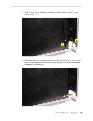 Page 168MacBook Pro Take Apart — Display Panel 168
Insert the putty knife all the way to the bottom of the bezel behind the black stick, and 
11 .  
remove the black stick.  
Hold the putty knife flat square against the bottom of the bezel and push it forward toward 
12.  
to the middle of the bezel, separating the adhesive. Continue to the other side to separate 
the adhesive on the other side.   