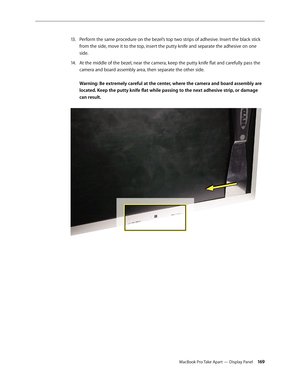 Page 169MacBook Pro Take Apart — Display Panel 16 9
Perform the same procedure on the bezel’s top two strips of adhesive. Insert the black stick 
13 .  
from the side, move it to the top, insert the putty knife and separate the adhesive on one 
side.
At the middle of the bezel, near the camera, keep the putty knife flat and carefully pass the 
14.  
camera and board assembly area, then separate the other side.  
 
Warning: Be extremely careful at the center, where the camera and board assembly are 
located. Keep...