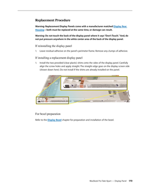 Page 170MacBook Pro Take Apart — Display Panel 170
Replacement Procedure
Warning: Replacement Display Panels come with a manufacturer matched Display Rear 
Housing—both must be replaced at the same time, or damage can result.
Warning: Do not touch the back of the display panel where it says “Don’t Touch.” And, do 
not put pressure anywhere in the white center area of the back of the display panel. 
If reinstalling the display panel
Leave residual adhesive on the panel’s perimeter frame. Remove any clumps of...