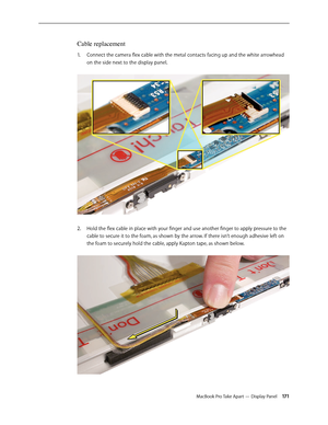 Page 171MacBook Pro Take Apart — Display Panel 171
Cable replacement
Connect the camera flex cable with the metal contacts facing up and the white arrowhead 
1.  
on the side next to the display panel.  
Hold the flex cable in place with your finger and use another finger to apply pressure to the 
2.  
cable to secure it to the foam, as shown by the arrow. If there isn’t enough adhesive left on 
the foam to securely hold the cable, apply Kapton tape, as shown below.  
  