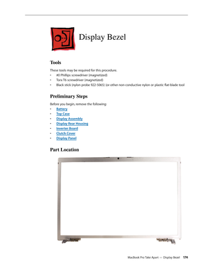 Page 174MacBook Pro Take Apart — Display Bezel 174
Display Bezel
Tools
These tools may be required for this procedure. #0 Phillips screwdriver (magnetized)
• 
Torx T6 screwdriver (magnetized)
• 
Black stick (nylon probe 922-5065) (or other non-conductive nylon or plastic flat-blade tool
• 
Preliminary Steps
Before you begin, remove the following:
Batter
•  y
Top Cas
•  e
Display Assembl
•  y
Display Rear Housin
•  g
Inverter Boar
•  d
Clutch Cove
•  r
Display Pane
•  l
Part Location 