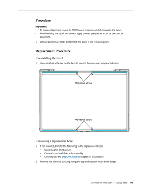 Page 175MacBook Pro Take Apart — Display Bezel 17 5
Procedure
Important: To prevent alignment issues, do NOT loosen or remove clutch screws to the bezel.
• 
Avoid twisting the bezel and do not apply uneven pressure as it can be bent out of 
• 
alignment.
With all preliminary steps performed, the bezel is the remaining part.
1.  
Replacement Procedure
If reinstalling the bezel
Leave residual adhesive on the bezel’s interior. Remove any clumps of adhesive.  
1.  
Adhesive strips
Adhesive strips
If installing a...