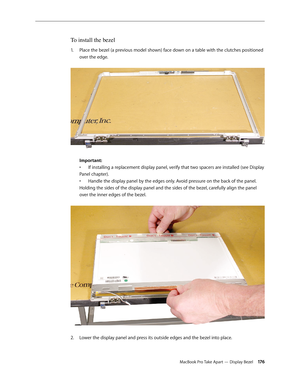 Page 176MacBook Pro Take Apart — Display Bezel 17 6
To install the bezel
Place the bezel (a previous model shown) face down on a table with the clutches positioned 
1.  
over the edge.  
 
Important:  
• If installing a replacement display panel, verify that t wo spacers are installed (see Display 
Panel chapter).  
•  Handle the display panel by the edges only. Avoid pressure on the back of the panel.
Holding the sides of the display panel and the sides of the bezel, carefully align the panel 
over the inner...