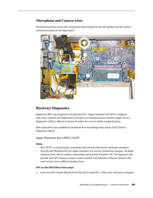 Page 180MacBook Pro Troubleshooting — General Information 180
Microphone and Camera wires
The following photo shows the microphone wires located on the left speaker, and the camera 
connector located on the logic board.
Hardware Diagnostics
AppleCare offers two diagnostics for MacBook Pro.  Apple Hardware Test (AHT ) is shipped 
with every machine and targeted for end-users to troubleshoot their machine. Apple Service 
Diagnostics (ASD) is offered to Service Providers for more in-depth troubleshooting.
Both...