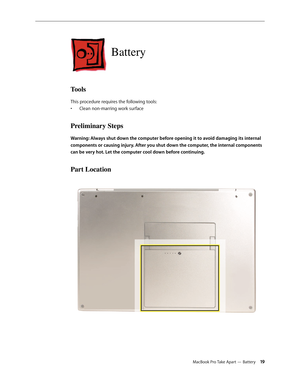 Page 19MacBook Pro Take Apart — Battery 19
Battery
Tools
This procedure requires the following tools: Clean non-marring work surface
• 
Preliminary Steps
Warning: Always shut down the computer before opening it to avoid damaging its internal 
components or causing injury. After you shut down the computer, the internal components 
can be very hot. Let the computer cool down before continuing.
Part Location 