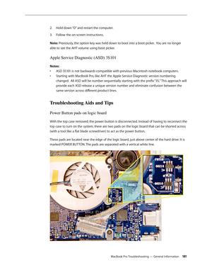Page 181MacBook Pro Troubleshooting — General Information 181
Hold down “D” and restart the computer.
2.  
Follow the on-screen instructions.
3. 
Note: Previously, the option key was held down to boot into a boot picker.  You are no longer 
able to see the AHT volume using boot picker.
Apple Service Diagnostic (ASD) 3S101
Notes:
ASD 3S101 is not backwards compatible with previous Macintosh notebook computers.
• 
Starting with MacBook Pro, like AHT the Apple Service Diagnostic version numbering 
• 
changed.  All...