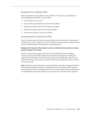 Page 182MacBook Pro Troubleshooting — General Information 18 2
Resetting the Power Manager (SMC)
Power management is now handled by a chip called SMC.  Previously, it was handled by the 
Power Management Unit (SMC). To reset the SMC:If the computer is on, turn it off.
1.  
Disconnect the power adapter and remove the main battery.
2.  
Hold the power button down for five seconds, then release.
3. 
Install the main battery and connect the power adapter.
4.  
Press the power button to restart the computer.
5....