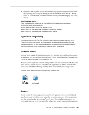 Page 184MacBook Pro Troubleshooting — General Information 18 4
Release the Shift key when you see the screen the gray Apple and progress indicator (looks 
4.  
like a spinning gear). During the startup, you will see “Safe Boot” on the Mac OS X startup 
screen. To leave Safe Mode, restart the computer normally, without holding any keys during 
startup.
Knowledge Base Articles 
These troubleshooting articles can be searched from http://www.apple.com/support.  
107392 What is Safe Boot, Safe Mode? 
107394 Safe Boot...