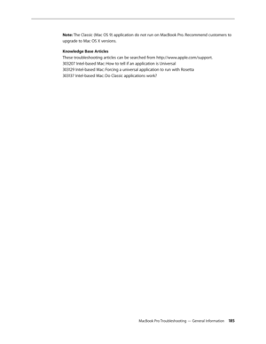 Page 185MacBook Pro Troubleshooting — General Information 18 5
Note: The Classic (Mac OS 9) application do not run on MacBook Pro. Recommend customers to 
upgrade to Mac OS X versions.
Knowledge Base Articles 
These troubleshooting articles can be searched from http://www.apple.com/support.
 
303207 Intel-based Mac: How to tell if an application is Universal 
303129 Intel-based Mac: Forcing a universal application to run with Rosetta 
303137 Intel-based Mac: Do Classic applications work?
  