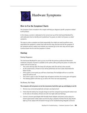 Page 186MacBook Pro Troubleshooting — Hardware Symptom Charts 186
Hardware Symptoms
How to Use the Symptom Charts
The Symptom Charts included in this chapter will help you diagnose specific symptoms related 
to the product. 
In this release, a section is dedicated to the normal start up of the Intel-based MacBook Pro 
with dedicated chart to identify and troubleshoot “no power, no video” and “power, no video” 
symptoms.
The steps to solve a symptom are listed sequentially. You might not need to perform every...