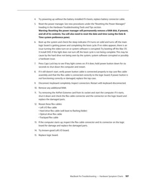 Page 187MacBook Pro Troubleshooting — Hardware Symptom Charts 18 7
Try powering up without the battery installed If it boots, replace battery connector cable.
4.  
Reset the power manager. See new procedures under the “Resetting the Power Manager)” 
5. 
heading in the Hardware Troubleshooting Tools and Tips section.  
Warning: Resetting the power manager will permanently remove a RAM disk, if present, 
and all of its contents. You will also need to reset the date and time (using the Date & 
Time system...