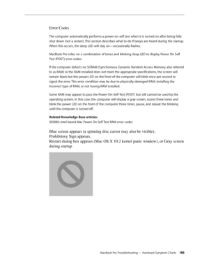 Page 188MacBook Pro Troubleshooting — Hardware Symptom Charts 188
Error Codes
The computer automatically performs a power-on self test when it is turned on after being fully 
shut down (not a restart). This section describes what to do if beeps are heard during the startup. 
When this occurs, the sleep LED will stay on—occasionally flashes.
MacBook Pro relies on a combination of tones and blinking sleep LED to display Power On Self 
Test (POST ) error codes.
If the computer detects no SDRAM (Synchronous Dynamic...