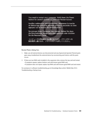 Page 189MacBook Pro Troubleshooting — Hardware Symptom Charts 18 9
Kernel Panic dialog box
Make sure all external devices are disconnected and any ExpressCard ejected. If kernel panic 
1.  
goes away, troubleshoot the external device by reconnecting each device until the panic 
occurs.
If there are two RAM cards installed in the expansion slots, remove the top card and restart.  
2.  
• If symptom repeats, replace bottom card with known-good RAM card.  
• If symptom does not repeat, replace top RAM card with...