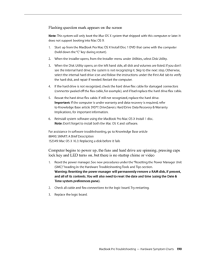 Page 190MacBook Pro Troubleshooting — Hardware Symptom Charts 190
Flashing question mark appears on the screen
Note: This system will only boot the Mac OS X system that shipped with this computer or later. It 
does not support booting into Mac OS 9.Start up from the MacBook Pro Mac OS X Install Disc 1 DVD that came with the computer 
1.  
(hold down the “C” key during restart).
When the Installer opens, from the Installer menu under Utilities, select Disk Utility.
2.  
When the Disk Utility opens, on the left...
