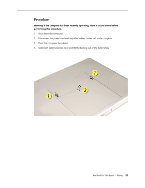 Page 20MacBook Pro Take Apart — Battery 20
Procedure
Warning: If the computer has been recently operating, allow it to cool down before 
performing this procedure.Shut down the computer.
1.  
Disconnect the power cord and any other cables connected to the computer.
2.  
Place the computer face down.
3. 
Slide both battery latches away and lift the battery out of the battery bay.
4.   