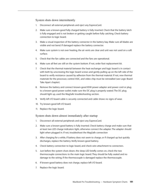 Page 191MacBook Pro Troubleshooting — Hardware Symptom Charts 191
System shuts down intermittently
Disconnect all external peripherals and eject any ExpressCard.
1.  
Make sure a known-good fully charged battery is fully inserted. Check that the battery latch 
2.  
is fully engaged and is not broken or getting caught before fully catching. Check battery 
connection to logic board.
Make a visual inspection of the battery connector in the battery bay. Make sure all blades are 
3. 
visible and not bend. If damaged...