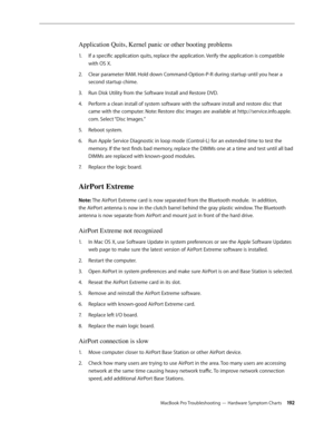 Page 192MacBook Pro Troubleshooting — Hardware Symptom Charts 19 2
Application Quits, Kernel panic or other booting problems
If a specific application quits, replace the application. Verify the application is compatible 
1.  
with OS X.
Clear parameter RAM. Hold down Command-Option-P-R during startup until you hear a 
2.  
second startup chime. 
Run Disk Utility from the Software Install and Restore DVD.
3. 
Perform a clean install of system software with the software install and restore disc that 
4.  
came...