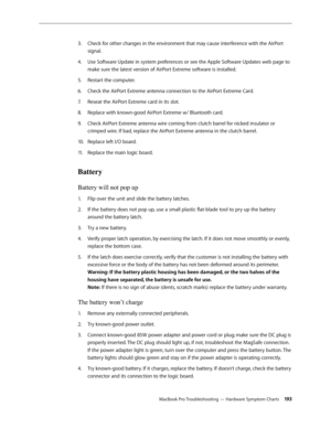 Page 193MacBook Pro Troubleshooting — Hardware Symptom Charts 19 3
Check for other changes in the environment that may cause interference with the AirPort 
3. 
signal.
Use Software Update in system preferences or see the Apple Software Updates web page to 
4.  
make sure the latest version of AirPort Extreme software is installed.
Restart the computer.
5. 
Check the AirPort Extreme antenna connection to the AirPort Extreme Card.
6.  
Reseat the AirPort Extreme card in its slot.
7.  
Replace with known-good...