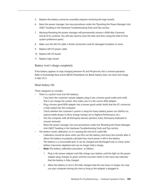 Page 194MacBook Pro Troubleshooting — Hardware Symptom Charts 194
Replace the battery connector assembly (requires removing the logic board).
5. 
Reset the power manager. See new procedures under the “Resetting the Power Manager Unit 
6.  
(SMC)” heading in the Hardware Troubleshooting Tools and Tips section.
Warning: Resetting the power manager will permanently remove a RAM disk, if present, 
7.  
and all of its contents. You will also need to reset the date and time (using the Date & Time 
system preference...