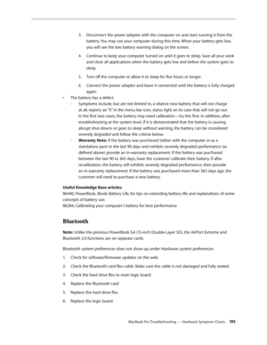 Page 195MacBook Pro Troubleshooting — Hardware Symptom Charts 19 5
Disconnect the power adapter with the computer on and start running it from the 
3. 
battery. You may use your computer during this time. When your battery gets low, 
you will see the low battery warning dialog on the screen.
Continue to keep your computer turned on until it goes to sleep. Save all your work 
4.  
and close all applications when the battery gets low and before the system goes to 
sleep.
Turn off the computer or allow it to sleep...