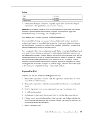 Page 197MacBook Pro Troubleshooting — Hardware Symptom Charts 19 7
Replace
Bright
4 or more
Dark 6 or more
Combination 8 or more
If the number of subpixel anomalies is acceptable, explain to the customer that the pixel 
5. 
anomalies are within specifications, and no repair is necessary.
Important: Do not release the specifications to customers. Instead, inform them that a certain 
number of subpixel anomalies are considered acceptable, and these factors apply to all 
manufacturers using LCD technology—not just...