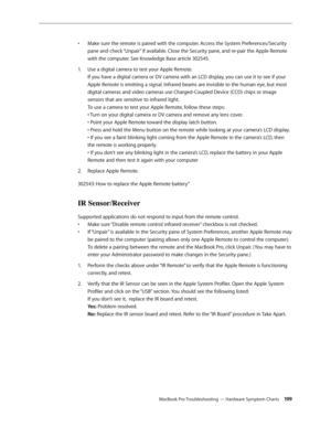 Page 199MacBook Pro Troubleshooting — Hardware Symptom Charts 199
Make sure the remote is paired with the computer. Access the System Preferences/Security 
• 
pane and check “Unpair” if available. Close the Security pane, and re-pair the Apple Remote 
with the computer. See Knowledge Base article 302545. 
Use a digital camera to test your Apple Remote.  
1.  
If you have a digital camera or DV camera with an LCD display, you can use it to see if your 
Apple Remote is emitting a signal. Infrared beams are...