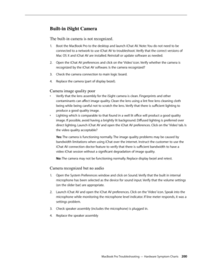 Page 200MacBook Pro Troubleshooting — Hardware Symptom Charts 200
Built-in iSight Camera
The built-in camera is not recognized.
Boot the MacBook Pro to the desktop and launch iChat AV. Note: You do not need to be 
1.  
connected to a network to use iChat AV to troubleshoot. Verify that the correct versions of 
Mac OS X and iChat AV are installed. Reinstall or update software as needed.
Open the iChat AV preferences and click on the ‘Video’ icon. Verify whether the camera is 
2.  
recognized by the iChat AV...