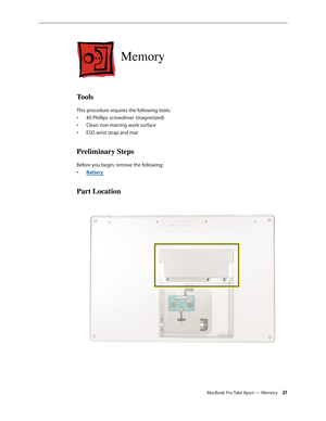 Page 21MacBook Pro Take Apart — Memory 21
Memory
Tools
This procedure requires the following tools: #0 Phillips screwdriver (magnetized)
• 
Clean non-marring work surface
• 
ESD wrist strap and mat
• 
Preliminary Steps
Before you begin, remove the following:
Batter
•  y
Part Location 