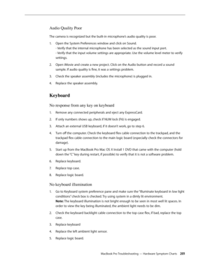 Page 201MacBook Pro Troubleshooting — Hardware Symptom Charts 201
Audio Quality Poor
The camera is recognized but the built-in microphone’s audio quality is poor.Open the System Preferences window and click on Sound.  
1.  
- Verify that the internal microphone has been selected as the sound input port.  
- Verify that the input volume settings are appropriate. Use the volume level meter to verify 
settings.
Open iMovie and create a new project. Click on the Audio button and record a sound 
2.  
sample. If audio...