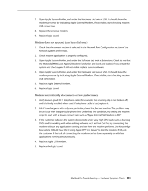 Page 203MacBook Pro Troubleshooting — Hardware Symptom Charts 203
Open Apple System Profiler, and under the Hardware tab look at USB . It should show the 
7.  
modem presence by indicating Apple External Modem.. If not visible, start checking modem 
USB connection.
Replace the external modem.
8.  
Replace logic board.
9. 
Modem does not respond (can hear dial tone)
Check that the correct modem is selected in the Network Port Configuration section of the 
1.  
Network system preferences.
Check modem application...