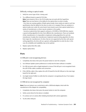 Page 205MacBook Pro Troubleshooting — Hardware Symptom Charts 205
Difficulty writing to optical media
Verify the correct type of disc is being used.
1.  
Try a different brand or speed of CD-R disc.  
2.  
Note: Some brands of 24x or 32x CD-R media may not work with the SuperDrive.  
Note: There are two factors in the ability for the optical drive to write to media.  
- First, there are varying qualities of blank optical media. Some media are made to such low 
specifications that the ability for the drive to...