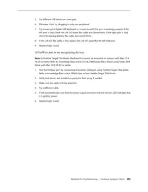 Page 206MacBook Pro Troubleshooting — Hardware Symptom Charts 206
Try different USB device on same port.
5. 
Eliminate chain by plugging in only one peripheral.
6.  
Try known-good Apple USB keyboard or mouse to verify the port is working properly. If the 
7.  
left port is bad, check the Left I/O board flex cable and connections. If the right port is bad, 
check the backup battery flex cable and connections.
If the Left I/O flex cable is fine, replace the Left I/O board for the left USB port.
8.  
Replace logic...