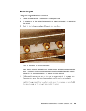 Page 207MacBook Pro Troubleshooting — Hardware Symptom Charts 207
Power Adapter 
The power adapter LED does not turn on
Confirm the power adapter is connected to a known good outlet.
1.  
Try replacing the AC plug or the AC power cord. If the adapter works replace the appropriate 
2.  
plug or cord.
Check the pins in the power adapter DC plug for pins stuck down.  
3. 
 
If pins are stuck down, try cleaning the contact 
 
Debris removal should be done with a soft, non-electrostatic generating (non-plastic...