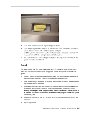 Page 208MacBook Pro Troubleshooting — Hardware Symptom Charts 208
Check if pins are missing or bent. Replace the power adapter
5. 
Check the power port on the computer for contamination which prevents the pins to make 
6.  
contact. It can be cleaned with a soft brush. Do not use liquid.  
In addition, foreign material may be pulled in which covers the contacts or prevents the DC 
plug to seat enough for the sense pin to connect to the system. 
Remove the battery and connect the power adapter. If the adapter...