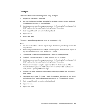 Page 210MacBook Pro Troubleshooting — Hardware Symptom Charts 210
Trackpad
The cursor does not move when you are using trackpad
Verify that no USB device is connected.
1.  
Boot from the Software Install and Restore DVD to verify that it is not a software problem. If 
2.  
the trackpad works, restore the system software.
Reset the power manager. See new procedures under the “Resetting the Power Manager Unit 
3. 
(SMC)” heading in the Hardware Troubleshooting Tools and Tips section.
Check trackpad flex cable...