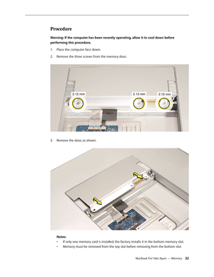 Page 22MacBook Pro Take Apart — Memory 22
Procedure
Warning: If the computer has been recently operating, allow it to cool down before 
performing this procedure.Place the computer face down.
1.  
Remove the three screws from the memory door.  
2.  
Remove the door, as shown.  
3. 
 
Notes:  
•  If only one memory card is installed, the factory installs it in the bottom memory slot.  
•  Memory must be removed from the top slot before removing from the bottom slot. 
