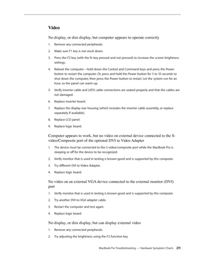 Page 211MacBook Pro Troubleshooting — Hardware Symptom Charts 2 11
Video
No display, or dim display, but computer appears to operate correctly
Remove any connected peripherals.
1.  
Make sure F1 key is not stuck down.
2.  
Press the F2 key (with the fn key pressed and not pressed) to increase the screen brightness 
3. 
settings.
Reboot the computer—hold down the Control and Command keys and press the Power 
4.  
button to restart the computer. Or, press and hold the Power button for 5 to 10 seconds to 
shut down...