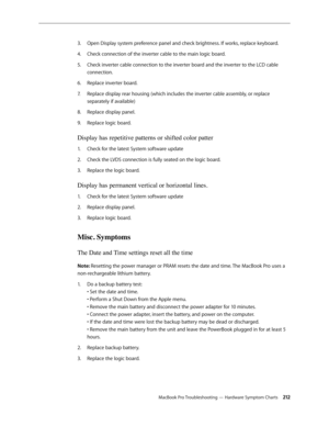 Page 212MacBook Pro Troubleshooting — Hardware Symptom Charts 212
Open Display system preference panel and check brightness. If works, replace keyboard.
3. 
Check connection of the inverter cable to the main logic board.
4.  
Check inverter cable connection to the inverter board and the inverter to the LCD cable 
5. 
connection.
Replace inverter board.
6.  
Replace display rear housing (which includes the inverter cable assembly, or replace 
7.  
separately if available)
Replace display panel.
8.  
Replace logic...