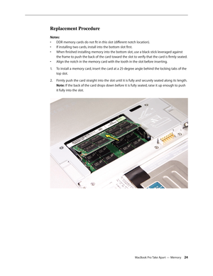 Page 24MacBook Pro Take Apart — Memory 24
Replacement Procedure
Notes: DDR memory cards do not fit in this slot (different notch location).
• 
If installing two cards, install into the bottom slot first.
• 
When finished installing memory into the bottom slot, use a black stick leveraged against 
• 
the frame to push the back of the card toward the slot to verify that the card is firmly seated. 
Align the notch in the memory card with the tooth in the slot before inserting.
• 
To install a memory card, insert...