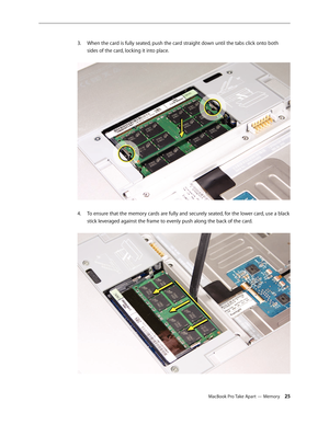 Page 25MacBook Pro Take Apart — Memory 25
When the card is fully seated, push the card straight down until the tabs click onto both 
3. 
sides of the card, locking it into place.  
To ensure that the memory cards are fully and securely seated, for the lower card, use a black 
4.  
stick leveraged against the frame to evenly push along the back of the card.   