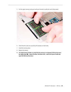 Page 26MacBook Pro Take Apart — Memory 26
For the upper memory card, push with your thumbs to verify the card is fully seated.
 
5. 
Check that the cards are secured by the brackets on both sides.
6.  
Install the memory door.
7.  
Replace the battery.
8.  
Use Apple System Profiler to verify that the memory is recognized. (Choose the menu 
9. 
bar Apple logo () > About This Mac, click More Info..., select the System Profile tab, 
open the Memory Overview.) 