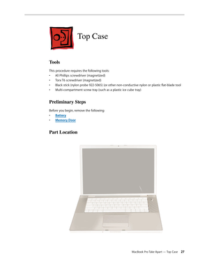 Page 27MacBook Pro Take Apart — Top Case 27
Top Case
Tools
This procedure requires the following tools: #0 Phillips screwdriver (magnetized)
• 
Torx T6 screwdriver (magnetized)
• 
Black stick (nylon probe 922-5065) (or other non-conductive nylon or plastic flat-blade tool
• 
Multi-compartment screw tray (such as a plastic ice cube tray)
• 
Preliminary Steps
Before you begin, remove the following:
Batter
•  y
Memory Doo
•  r
Part Location 