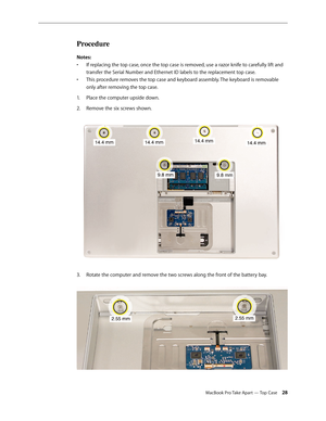 Page 28MacBook Pro Take Apart — Top Case 28
Procedure
Notes: If replacing the top case, once the top case is removed, use a razor knife to carefully lift and 
• 
transfer the Serial Number and Ethernet ID labels to the replacement top case.
This procedure removes the top case and keyboard assembly. The keyboard is removable 
• 
only after removing the top case.
Place the computer upside down.
1.  
2.   Remove the six screws shown.  
3.  Rotate the computer and remove the two screws along the front of the...