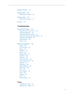 Page 4iv
Display Clutches 157
Display Panel  162
Replacement Procedure  170
Display Bezel 174
Replacement Procedure  175
Camera  177
Troubleshooting
General Information  179
Microphone and Camera wires  180
Hardware Diagnostics  180
Troubleshooting Aids and Tips  181
Software Troubleshooting Tips and Tools  183
Application compatibility  184
Universal Binary  184
Rosetta  184
Hardware Symptoms  186
Startup 186
AirPort Extreme  192
Battery  193
Bluetooth  195
Display  196
ExpressCard/34  197
Hard Drive  198
IR...