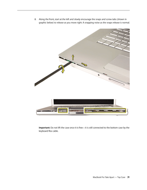 Page 31MacBook Pro Take Apart — Top Case 31
Along the front, start at the left and slowly encourage the snaps and screw tabs (shown in 
8.  
graphic below) to release as you move right. A snapping noise as the snaps release is normal.  
 
 
Important: Do not lift the case once it is free—it is still connected to the bottom case by the 
keyboard flex cable.  