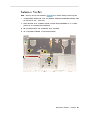 Page 33MacBook Pro Take Apart — Top Case 33
Replacement Procedure
Note: If replacing the top case, remove the keyboard and transfer to the replacement top case.
Visually check to verify that all cables are connected and routed correctly with nothing raised 
1.  
up or incorrectly over a component. 
Check perimeter wiring and cables around clutches to verify that they will not be caught or 
2.  
pinched by the top case during replacement.
On the computer, verify that all cables are secure and lay flat.
3. 
On...