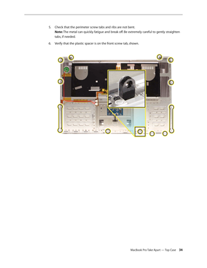 Page 34MacBook Pro Take Apart — Top Case 34
Check that the perimeter screw tabs and ribs are not bent.
 
5. 
Note: The metal can quickly fatigue and break off. Be extremely careful to gently straighten 
tabs, if needed.
Verify that the plastic spacer is on the front screw tab, shown.  
6.  
  