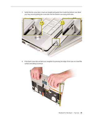 Page 35MacBook Pro Take Apart — Top Case 35
Verify that the screw tabs in back are straight and guide them inside the bottom case. Work 
7.  
your way around guiding the screw tabs into the bottom case along both sides.  
If the back screw tabs are bent out, straighten by pressing the edge of the case on a hard flat 
8.  
surface and rolling to vertical.  
  